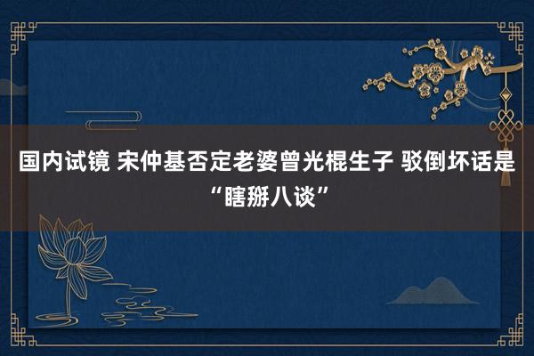 国内试镜 宋仲基否定老婆曾光棍生子 驳倒坏话是“瞎掰八谈”