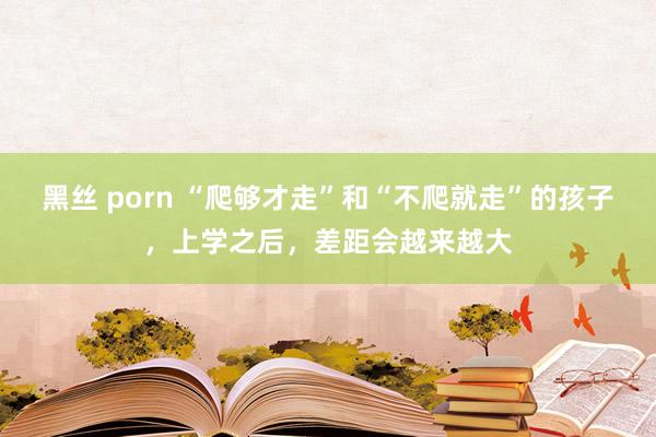 黑丝 porn “爬够才走”和“不爬就走”的孩子，上学之后，差距会越来越大