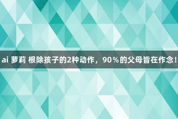 ai 萝莉 根除孩子的2种动作，90％的父母皆在作念！