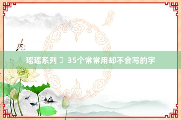 瑶瑶系列 ​35个常常用却不会写的字