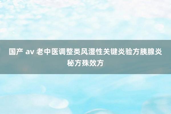 国产 av 老中医调整类风湿性关键炎验方胰腺炎秘方殊效方