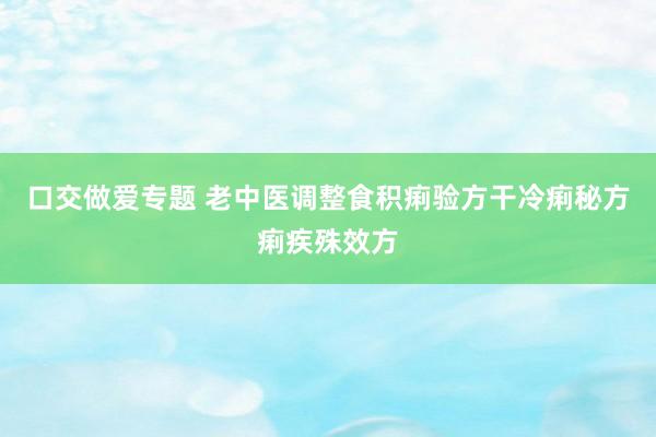 口交做爱专题 老中医调整食积痢验方干冷痢秘方痢疾殊效方