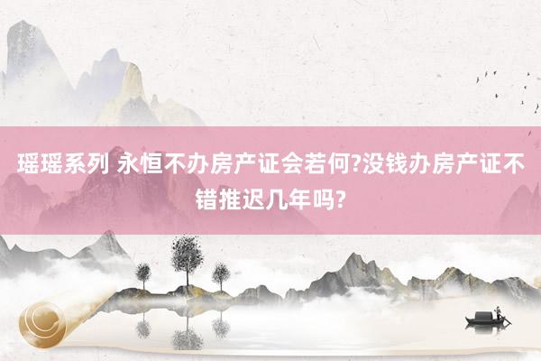 瑶瑶系列 永恒不办房产证会若何?没钱办房产证不错推迟几年吗?