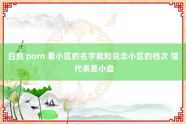 白丝 porn 看小区的名字就知说念小区的档次 馆 代表是小盘