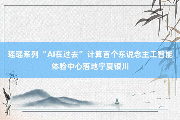 瑶瑶系列 “AI在过去” 计算首个东说念主工智能体验中心落地宁夏银川