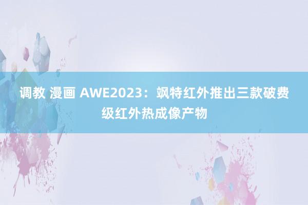 调教 漫画 AWE2023：飒特红外推出三款破费级红外热成像产物