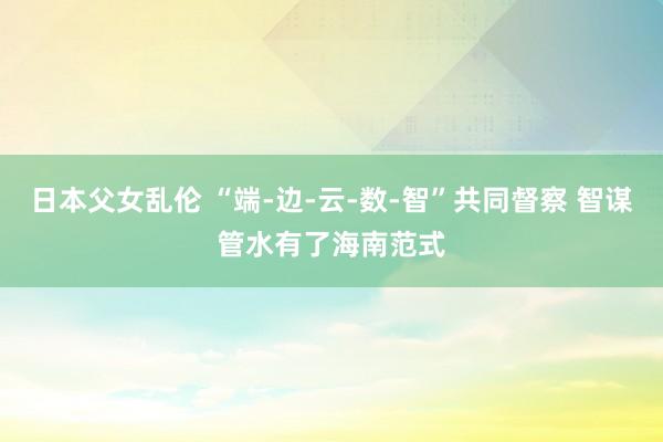 日本父女乱伦 “端-边-云-数-智”共同督察 智谋管水有了海南范式