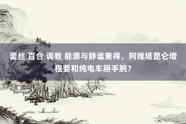 蕾丝 百合 调教 能源与静谧兼得，阿维塔昆仑增程要和纯电车掰手腕？