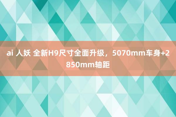 ai 人妖 全新H9尺寸全面升级，5070mm车身+2850mm轴距