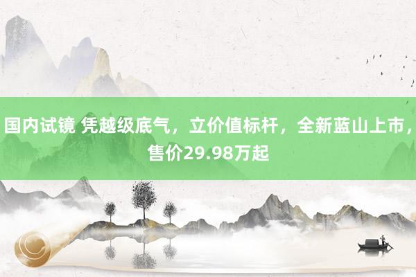 国内试镜 凭越级底气，立价值标杆，全新蓝山上市，售价29.98万起