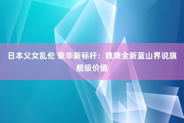 日本父女乱伦 豪华新标杆：魏牌全新蓝山界说旗舰级价值