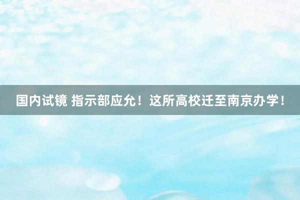 国内试镜 指示部应允！这所高校迁至南京办学！