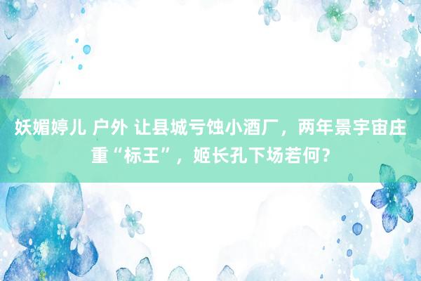 妖媚婷儿 户外 让县城亏蚀小酒厂，两年景宇宙庄重“标王”，姬长孔下场若何？