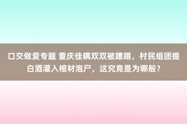 口交做爱专题 重庆佳耦双双被蹧蹋，村民组团提白酒灌入棺材泡尸，这究竟是为哪般？