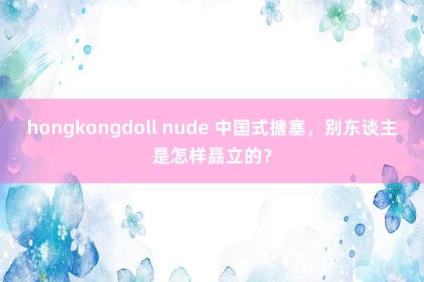 hongkongdoll nude 中国式搪塞，别东谈主是怎样矗立的？