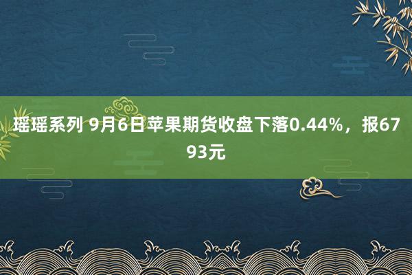 瑶瑶系列 9月6日苹果期货收盘下落0.44%，报6793元