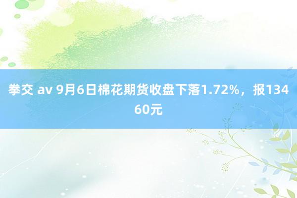 拳交 av 9月6日棉花期货收盘下落1.72%，报13460元