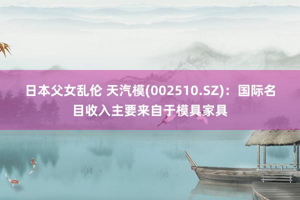 日本父女乱伦 天汽模(002510.SZ)：国际名目收入主要来自于模具家具