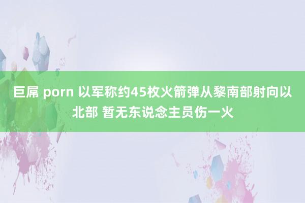 巨屌 porn 以军称约45枚火箭弹从黎南部射向以北部 暂无东说念主员伤一火