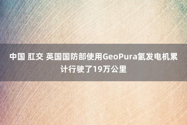 中国 肛交 英国国防部使用GeoPura氢发电机累计行驶了19万公里