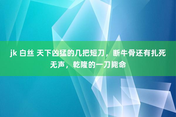 jk 白丝 天下凶猛的几把短刀，断牛骨还有扎死无声，乾隆的一刀毙命