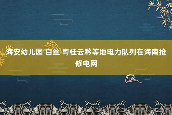 海安幼儿园 白丝 粤桂云黔等地电力队列在海南抢修电网