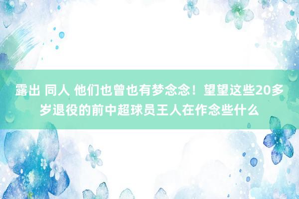 露出 同人 他们也曾也有梦念念！望望这些20多岁退役的前中超球员王人在作念些什么