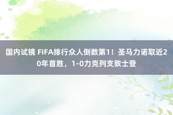 国内试镜 FIFA排行众人倒数第1！圣马力诺取近20年首胜，1-0力克列支敦士登