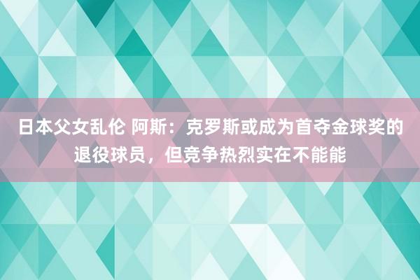 日本父女乱伦 阿斯：克罗斯或成为首夺金球奖的退役球员，但竞争热烈实在不能能