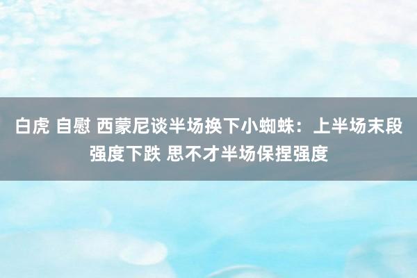 白虎 自慰 西蒙尼谈半场换下小蜘蛛：上半场末段强度下跌 思不才半场保捏强度