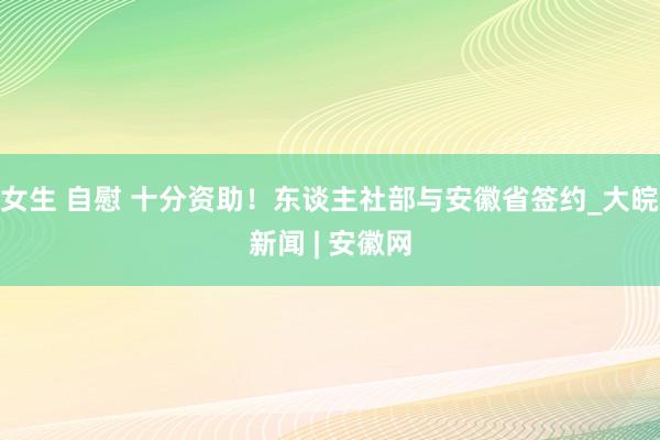 女生 自慰 十分资助！东谈主社部与安徽省签约_大皖新闻 | 安徽网