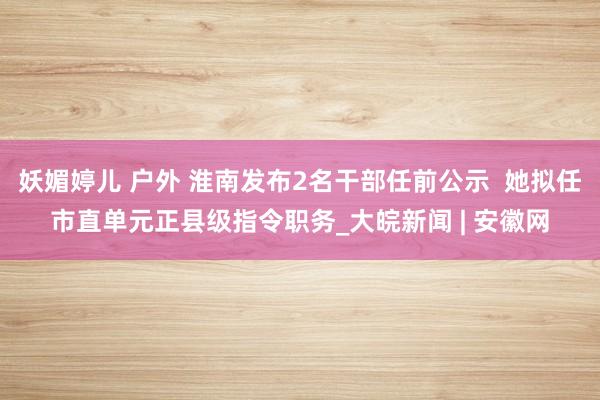 妖媚婷儿 户外 淮南发布2名干部任前公示  她拟任市直单元正县级指令职务_大皖新闻 | 安徽网