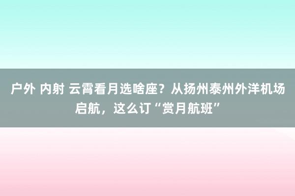 户外 内射 云霄看月选啥座？从扬州泰州外洋机场启航，这么订“赏月航班”