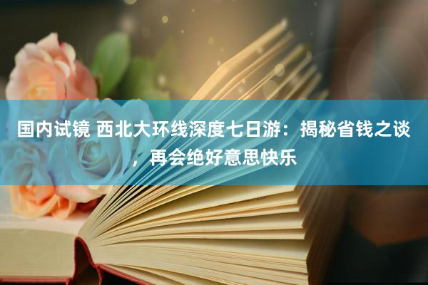 国内试镜 西北大环线深度七日游：揭秘省钱之谈，再会绝好意思快乐