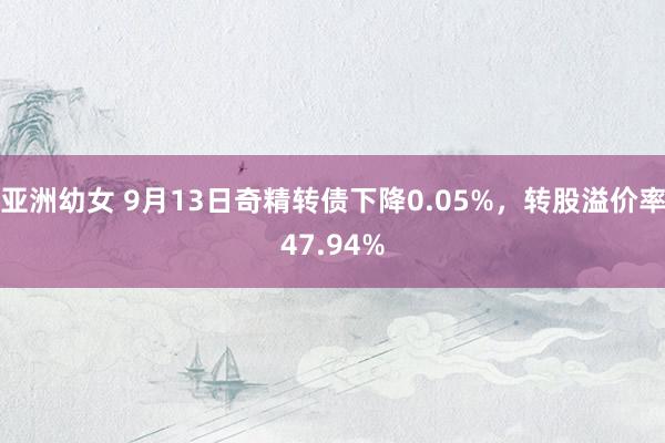 亚洲幼女 9月13日奇精转债下降0.05%，转股溢价率47.94%