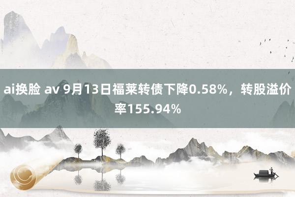 ai换脸 av 9月13日福莱转债下降0.58%，转股溢价率155.94%