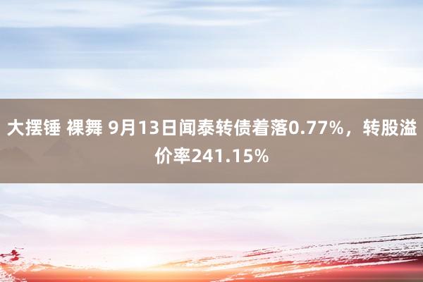 大摆锤 裸舞 9月13日闻泰转债着落0.77%，转股溢价率241.15%