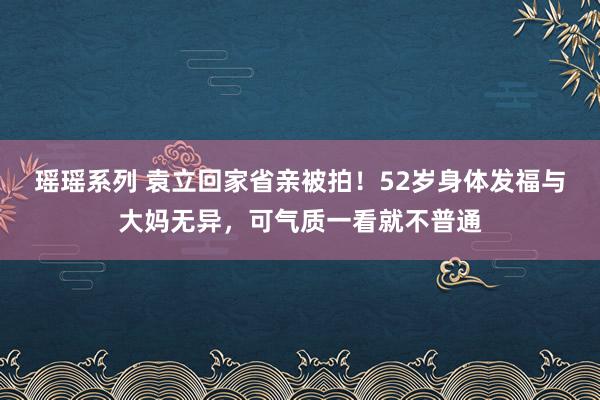 瑶瑶系列 袁立回家省亲被拍！52岁身体发福与大妈无异，可气质一看就不普通