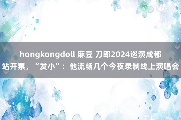 hongkongdoll 麻豆 刀郎2024巡演成都站开票，“发小”：他流畅几个今夜录制线上演唱会