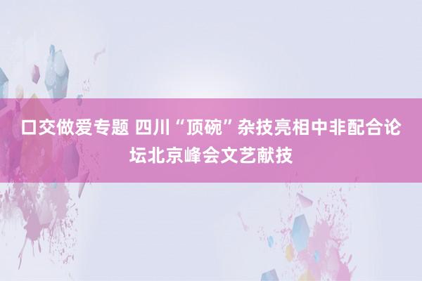 口交做爱专题 四川“顶碗”杂技亮相中非配合论坛北京峰会文艺献技