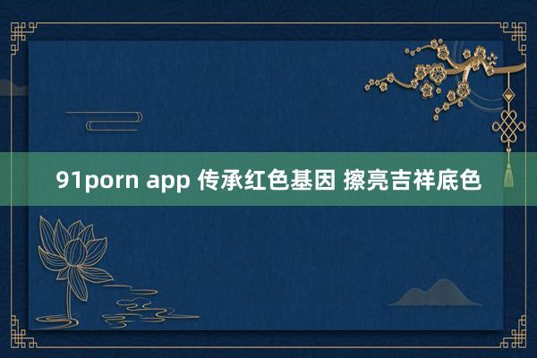 91porn app 传承红色基因 擦亮吉祥底色