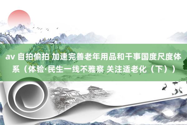 av 自拍偷拍 加速完善老年用品和干事国度尺度体系（体验·民生一线不雅察 关注适老化（下））