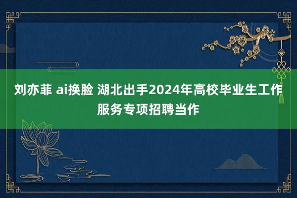 刘亦菲 ai换脸 湖北出手2024年高校毕业生工作服务专项招聘当作