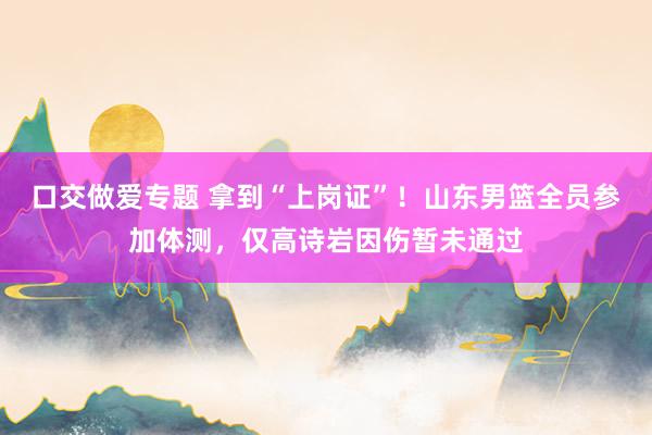 口交做爱专题 拿到“上岗证”！山东男篮全员参加体测，仅高诗岩因伤暂未通过