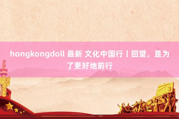 hongkongdoll 最新 文化中国行丨回望，是为了更好地前行