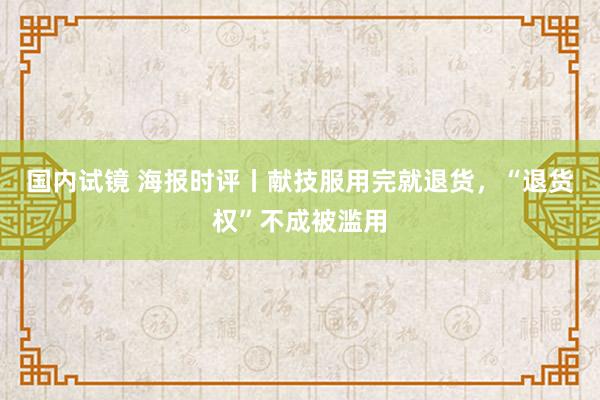 国内试镜 海报时评丨献技服用完就退货，“退货权”不成被滥用