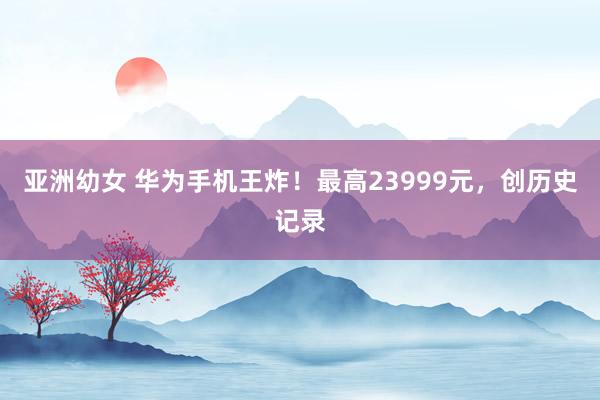 亚洲幼女 华为手机王炸！最高23999元，创历史记录