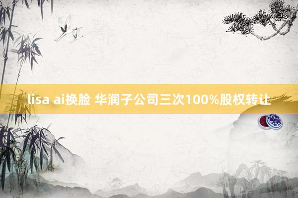 lisa ai换脸 华润子公司三次100%股权转让