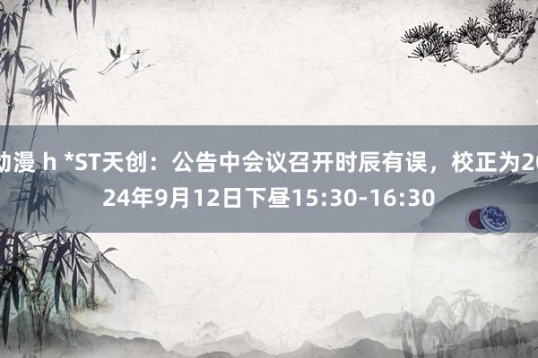 动漫 h *ST天创：公告中会议召开时辰有误，校正为2024年9月12日下昼15:30-16:30