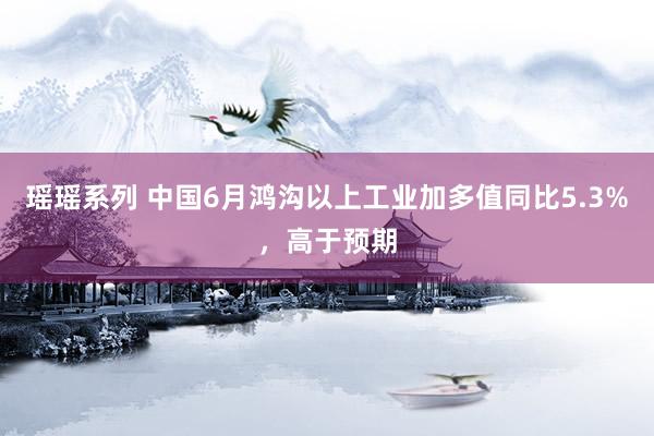 瑶瑶系列 中国6月鸿沟以上工业加多值同比5.3%，高于预期